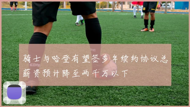 骑士与哈登有望签多年续约协议总薪资预计降至两千万以下