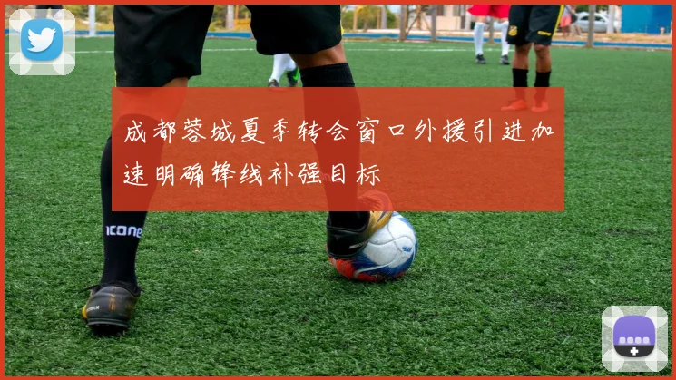 成都蓉城夏季转会窗口外援引进加速明确锋线补强目标
