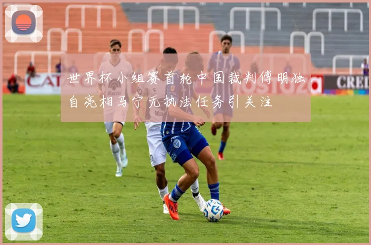 世界杯小组赛首轮中国裁判傅明独自亮相马宁无执法任务引关注