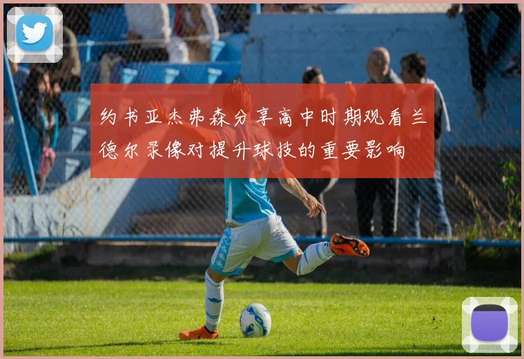 约书亚杰弗森分享高中时期观看兰德尔录像对提升球技的重要影响