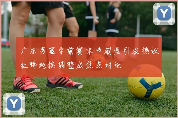 广东男篮季前赛末节崩盘引发热议杜锋轮换调整成焦点讨论