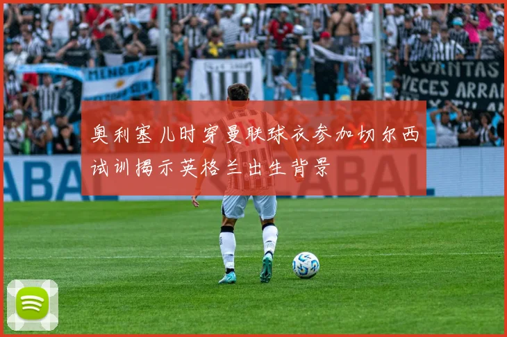 奥利塞儿时穿曼联球衣参加切尔西试训揭示英格兰出生背景