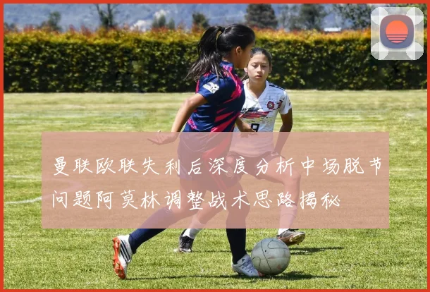 曼联欧联失利后深度分析中场脱节问题阿莫林调整战术思路揭秘