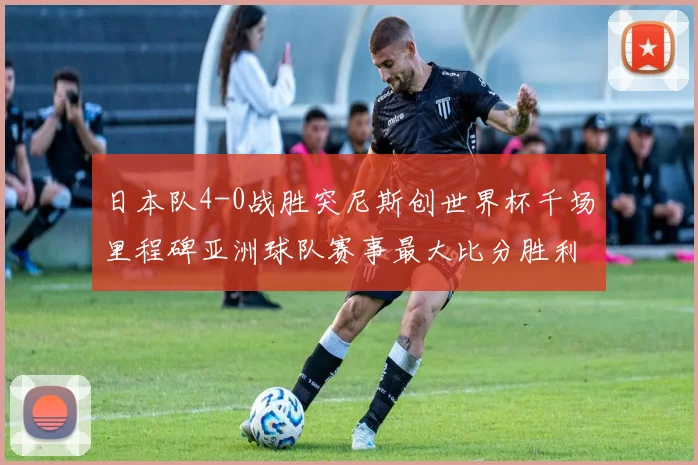日本队4-0战胜突尼斯创世界杯千场里程碑亚洲球队赛事最大比分胜利