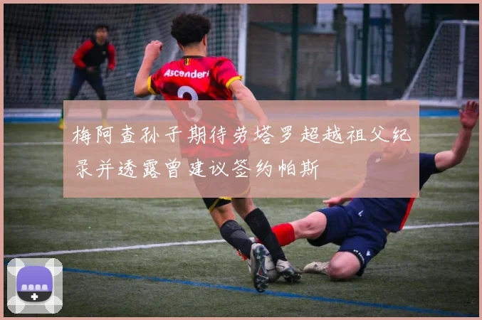 梅阿查孙子期待劳塔罗超越祖父纪录并透露曾建议签约帕斯