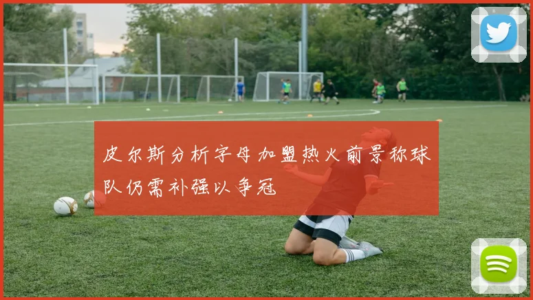 皮尔斯分析字母加盟热火前景称球队仍需补强以争冠