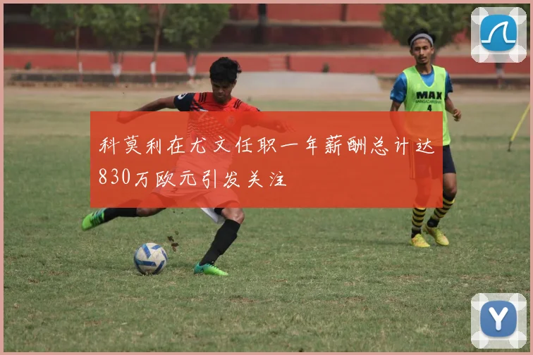 科莫利在尤文任职一年薪酬总计达830万欧元引发关注